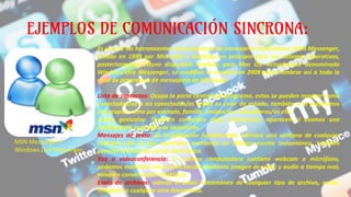 EJEMPLOS DE COMUNICACIÓN SINCRONA:
Es una de las herramientas más populares de mensajería instantánea, MSN Messenger,
creada en 1999 por Microsoft y diseñado en principio para sus sistemas operativos,
posteriormente estuvo disponible también para Mac OS. Actualmente denominado
Windows Live Messenger, se modificó su nombre en 2008 para nombrar así a toda la
serie de programas de mensajería de Microsoft.
Lista de contactos: Ocupa la parte central del programa, estos se pueden mostrar como
conectados/as o no conectados/as según su color de estado, también si lo preferimos
por grupos, como por ejemplo, familia, amigos/as, compañeros/as etc..
Iconos gestuales: También conocidos como emoticonos, aparecen si usamos una
combinación especifica de caracteres.
Mensajes de texto: Es la aplicación fundamental, abrimos una ventana de cualquier
contacto con el que queramos mantener un diálogo escrito instantáneo, también
permite el envío de correo electrónico.
Voz o videoconferencia: Si nuestra computadora contiene webcam o micrófono,
podemos mantener una conversación mediante imagen de video y audio a tiempo real,
también conversación telefónica.
Envío de archivos: admite el envío instantáneo de cualquier tipo de archivo, audio,
imágenes o cualquier otro documento.
MSN Messenger /
Windows Live Messenger
 