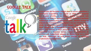 GOOGLE TALK
Es la versión del buscador Google para el correo electrónico y
mensajería instantánea. Fue creado en 2004. Se caracteriza
por su gran sencillez en su interfaz grafica resultando más
intuitivo a la hora de manejarlo, también destaca el aumento
continuo de espacio para almacenar datos. Además incluye un
paquete de innovaciones tecnológicas a las que tendrás acceso
desde tu correo electrónico como: Google Calendar, Google
Docs, Google Talk y Google Buzz, que permiten entre otras
cosas, una gestión a nivel personal de documentos como
calendario para organizar tareas, incluso la visualización de
archivos pdf, PowerPoint además de llamadas de voz y Chat
vía web, realizando de una forma sencilla un producto
profesional sin precedentes.
 