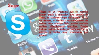 Skype
*Skype es un programa que te permite
llamar gratis a cualquier otro usuario de
Skype, en cualquier lugar del mundo. Si tú,
tus amigos, tu familia o tus compañeros de
trabajo usan cámaras Web, puedes también
realizar videollamadas gratuitas. Puedes
incluso realizar llamadas a teléfonos fijos y
móviles a tarifas muy económicas por
minuto
 
