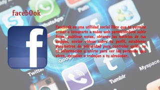 faceb0ok
Facebook es una utilidad social libre que te permite
armar o integrarte a redes web permitiéndote subir
fotos, publicar notas, obtener las noticias de tus
amigos, enviar vídeos sobre tu perfil, establecer
parámetros de privacidad para controlar quién ve
tu información y unirte para ver las personas que
viven, estudian o trabajan a tu alrededor.
 