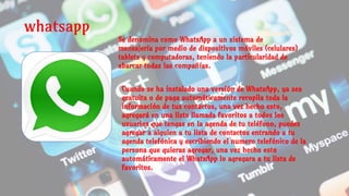 whatsapp
Se denomina como WhatsApp a un sistema de
mensajería por medio de dispositivos móviles (celulares)
tablets y computadoras, teniendo la particularidad de
abarcar todas las compañías.
Cuando se ha instalado una versión de WhatsApp, ya sea
gratuita o de paga automáticamente recopila toda la
información de tus contactos, una vez hecho esto,
agregará en una lista llamada favoritos a todos los
usuarios que tengas en la agenda de tu teléfono, puedes
agregar a alguien a tu lista de contactos entrando a tu
agenda telefónica y escribiendo el numero telefónico de la
persona que quieras agregar, una vez hecho esto
automáticamente el WhatsApp lo agregara a tu lista de
favoritos.
 