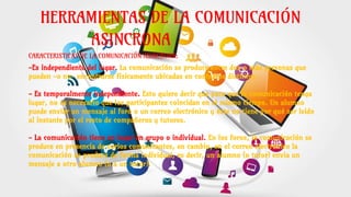 HERRAMIENTAS DE LA COMUNICACIÓN
ASINCRONA
CARACTERISTICAS DE LA COMUNICACIÓN ASINCRONA:
-Es independiente del lugar. La comunicación se produce entre dos o más personas que
pueden -o no- encontrarse físicamente ubicadas en contextos distintos.
- Es temporalmente independiente. Esto quiere decir que para que la comunicación tenga
lugar, no es necesario que los participantes coincidan en el mismo tiempo. Un alumno
puede enviar un mensaje al foro o un correo electrónico y éste no tiene por qué ser leido
al instante por el resto de compañeros y tutores.
- La comunicación tiene en lugar en grupo o individual. En los foros, la comunicación se
produce en presencia de varios comunicantes, en cambio, en el correo electrónico la
comunicación se produce de forma individual, es decir, un alumno (o tutor) envia un
mensaje a otro alumno (o a un tutor).
 