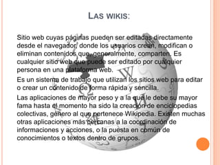 LAS WIKIS:
Sitio web cuyas páginas pueden ser editadas directamente
desde el navegador, donde los usuarios crean, modifican o
eliminan contenidos que, generalmente, comparten. Es
cualquier sitio web que puede ser editado por cualquier
persona en una plataforma web.
Es un sistema de trabajo que utilizan los sitios web para editar
o crear un contenido de forma rápida y sencilla.
Las aplicaciones de mayor peso y a la que le debe su mayor
fama hasta el momento ha sido la creación de enciclopedias
colectivas, género al que pertenece Wikipedia. Existen muchas
otras aplicaciones más cercanas a la coordinación de
informaciones y acciones, o la puesta en común de
conocimientos o textos dentro de grupos.
 