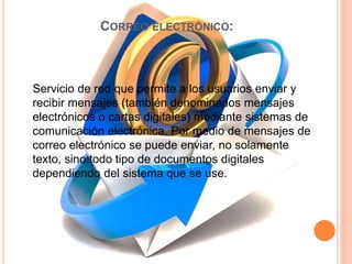 CORREO ELECTRÓNICO:
Servicio de red que permite a los usuarios enviar y
recibir mensajes (también denominados mensajes
electrónicos o cartas digitales) mediante sistemas de
comunicación electrónica. Por medio de mensajes de
correo electrónico se puede enviar, no solamente
texto, sino todo tipo de documentos digitales
dependiendo del sistema que se use.
 