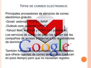 TIPOS DE CORREO ELECTRONICO:
Principales proveedores de servicios de correo
electrónico gratuito:
-Gmail: webmail, POP3 e IMAP
-Outlook.com: webmail y POP3
-Yahoo! Mail: webmail y POP3 con publicidad
Los servicios de correo de pago los suelen dar las
compañías de acceso a Internet o los registradores
de dominios.
También hay servicios especiales, como Mailinator,
que ofrece cuentas de correo temporales (caducan
en poco tiempo) pero que no necesitan registro.
 