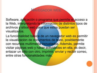 NAVEGADOR WEB:
Software, aplicación o programa que permite el acceso a
la Web, interpretando la información de distintos tipos de
archivos y sitios web para que estos puedan ser
visualizados.
La funcionalidad básica de un navegador web es permitir
la visualización de documentos de texto, posiblemente
con recursos multimedia incrustados. Además, permite
visitar páginas web y hacer actividades en ella, es decir,
enlazar un sitio con otro, imprimir, enviar y recibir correo,
entre otras funcionalidades más.
 
