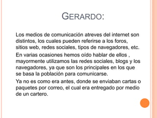 GERARDO:
Los medios de comunicación atreves del internet son
distintos, los cuales pueden referirse a los foros,
sitios web, redes sociales, tipos de navegadores, etc.
En varias ocasiones hemos oído hablar de ellos ,
mayormente utilizamos las redes sociales, blogs y los
navegadores, ya que son los principales en los que
se basa la población para comunicarse.
Ya no es como era antes, donde se enviaban cartas o
paquetes por correo, el cual era entregado por medio
de un cartero.
 