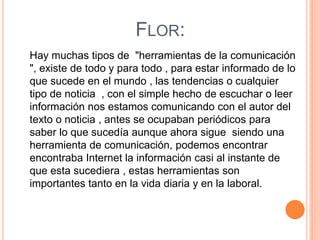 FLOR:
Hay muchas tipos de "herramientas de la comunicación
", existe de todo y para todo , para estar informado de lo
que sucede en el mundo , las tendencias o cualquier
tipo de noticia , con el simple hecho de escuchar o leer
información nos estamos comunicando con el autor del
texto o noticia , antes se ocupaban periódicos para
saber lo que sucedía aunque ahora sigue siendo una
herramienta de comunicación, podemos encontrar
encontraba Internet la información casi al instante de
que esta sucediera , estas herramientas son
importantes tanto en la vida diaria y en la laboral.
 