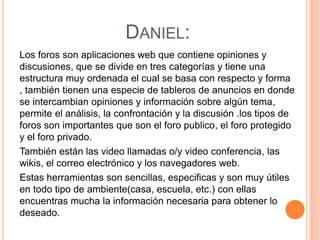 DANIEL:
Los foros son aplicaciones web que contiene opiniones y
discusiones, que se divide en tres categorías y tiene una
estructura muy ordenada el cual se basa con respecto y forma
, también tienen una especie de tableros de anuncios en donde
se intercambian opiniones y información sobre algún tema,
permite el análisis, la confrontación y la discusión .los tipos de
foros son importantes que son el foro publico, el foro protegido
y el foro privado.
También están las video llamadas o/y video conferencia, las
wikis, el correo electrónico y los navegadores web.
Estas herramientas son sencillas, especificas y son muy útiles
en todo tipo de ambiente(casa, escuela, etc.) con ellas
encuentras mucha la información necesaria para obtener lo
deseado.
 