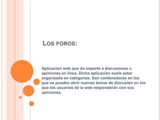 LOS FOROS:
Aplicación web que da soporte a discusiones u
opiniones en línea. Dicha aplicación suele estar
organizada en categorías. Son contenedores en los
que se pueden abrir nuevos temas de discusión en los
que los usuarios de la web responderán con sus
opiniones.
 