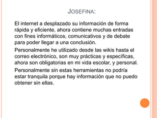 JOSEFINA:
El internet a desplazado su información de forma
rápida y eficiente, ahora contiene muchas entradas
con fines informáticos, comunicativos y de debate
para poder llegar a una conclusión.
Personalmente he utilizado desde las wikis hasta el
correo electrónico, son muy prácticas y específicas,
ahora son obligatorias en mi vida escolar, y personal.
Personalmente sin estas herramientas no podría
estar tranquila porque hay información que no puedo
obtener sin ellas.
 