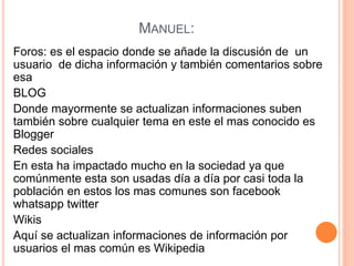 MANUEL:
Foros: es el espacio donde se añade la discusión de un
usuario de dicha información y también comentarios sobre
esa
BLOG
Donde mayormente se actualizan informaciones suben
también sobre cualquier tema en este el mas conocido es
Blogger
Redes sociales
En esta ha impactado mucho en la sociedad ya que
comúnmente esta son usadas día a día por casi toda la
población en estos los mas comunes son facebook
whatsapp twitter
Wikis
Aquí se actualizan informaciones de información por
usuarios el mas común es Wikipedia
 