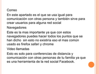 Correo
En este apartado es el que se usa igual para
comunicación con otras persona y también sirve para
crear usuarios para alguna red social
Navegadores
Este es la mas importante ya que con estos
navegadores puedes hacer todos los puntos que se
han dicho sin esto no existiría eso el mas común
usado es firefox safari y chrome
Video llamadas
Esto es solo para conferencias de distancia y
comunicación con otras personas de tu familia ya que
es una herramienta de la red social Facebook.
 