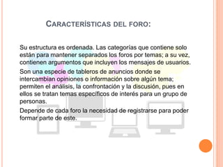 CARACTERÍSTICAS DEL FORO:
Su estructura es ordenada. Las categorías que contiene solo
están para mantener separados los foros por temas; a su vez,
contienen argumentos que incluyen los mensajes de usuarios.
Son una especie de tableros de anuncios donde se
intercambian opiniones o información sobre algún tema;
permiten el análisis, la confrontación y la discusión, pues en
ellos se tratan temas específicos de interés para un grupo de
personas.
Depende de cada foro la necesidad de registrarse para poder
formar parte de este.
 