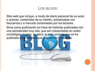 LOS BLOGS:
Sitio web que incluye, a modo de diario personal de su autor
o autores, contenidos de su interés, actualizados con
frecuencia y a menudo comentados por los lectores.
Sirve como publicación en línea de historias publicadas con
una periodicidad muy alta, que son presentadas en orden
cronológico inverso, es decir, lo más reciente que se ha
publicado es lo primero que aparece en la pantalla.
 