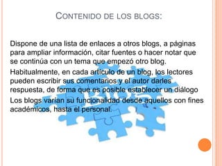 CONTENIDO DE LOS BLOGS:
Dispone de una lista de enlaces a otros blogs, a páginas
para ampliar información, citar fuentes o hacer notar que
se continúa con un tema que empezó otro blog.
Habitualmente, en cada artículo de un blog, los lectores
pueden escribir sus comentarios y el autor darles
respuesta, de forma que es posible establecer un diálogo
Los blogs varían su funcionalidad desde aquellos con fines
académicos, hasta el personal.
 