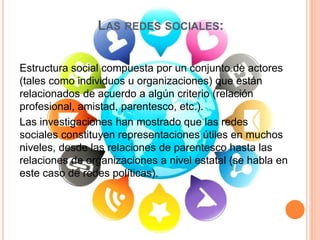 LAS REDES SOCIALES:
Estructura social compuesta por un conjunto de actores
(tales como individuos u organizaciones) que están
relacionados de acuerdo a algún criterio (relación
profesional, amistad, parentesco, etc.).
Las investigaciones han mostrado que las redes
sociales constituyen representaciones útiles en muchos
niveles, desde las relaciones de parentesco hasta las
relaciones de organizaciones a nivel estatal (se habla en
este caso de redes políticas).
 