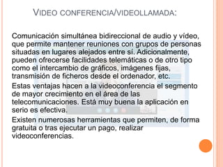 VIDEO CONFERENCIA/VIDEOLLAMADA:
Comunicación simultánea bidireccional de audio y vídeo,
que permite mantener reuniones con grupos de personas
situadas en lugares alejados entre sí. Adicionalmente,
pueden ofrecerse facilidades telemáticas o de otro tipo
como el intercambio de gráficos, imágenes fijas,
transmisión de ficheros desde el ordenador, etc.
Estas ventajas hacen a la videoconferencia el segmento
de mayor crecimiento en el área de las
telecomunicaciones. Está muy buena la aplicación en
serio es efectiva.
Existen numerosas herramientas que permiten, de forma
gratuita o tras ejecutar un pago, realizar
videoconferencias.
 