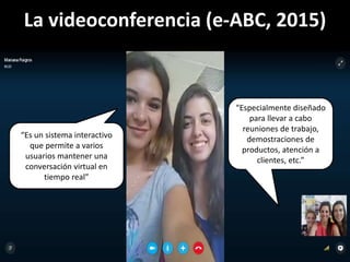 La videoconferencia (e-ABC, 2015)
“Es un sistema interactivo
que permite a varios
usuarios mantener una
conversación virtual en
tiempo real”
“Especialmente diseñado
para llevar a cabo
reuniones de trabajo,
demostraciones de
productos, atención a
clientes, etc.”
 