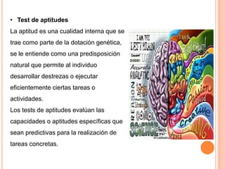 • Test de aptitudes
La aptitud es una cualidad interna que se
trae como parte de la dotación genética,
se le entiende como una predisposición
natural que permite al individuo
desarrollar destrezas o ejecutar
eficientemente ciertas tareas o
actividades.
Los tests de aptitudes evalúan las
capacidades o aptitudes específicas que
sean predictivas para la realización de
tareas concretas.
 