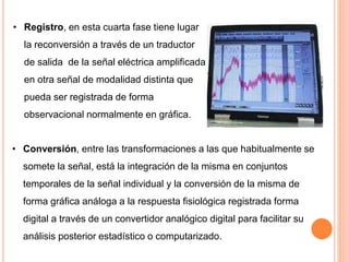 • Registro, en esta cuarta fase tiene lugar
la reconversión a través de un traductor
de salida de la señal eléctrica amplificada
en otra señal de modalidad distinta que
pueda ser registrada de forma
observacional normalmente en gráfica.
• Conversión, entre las transformaciones a las que habitualmente se
somete la señal, está la integración de la misma en conjuntos
temporales de la señal individual y la conversión de la misma de
forma gráfica análoga a la respuesta fisiológica registrada forma
digital a través de un convertidor analógico digital para facilitar su
análisis posterior estadístico o computarizado.
 