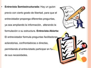 • Entrevista Semiestructurada: Hay un guion
previo con cierto grado de libertad, para que el
entrevistador proponga diferentes preguntas,
ya sea ampliando la información, alterando la
formulación o su estructura. Entrevista Abierta:
El entrevistador formula preguntas facilitadoras,
aclaratorias, confrontadoras o directas,
permitiendo al entrevistado participar en función
de sus necesidades.
 