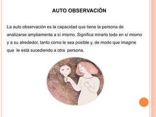 AUTO OBSERVACIÓN
La auto observación es la capacidad que tiene la persona de
analizarse ampliamente a sí mismo. Significa mirarlo todo en sí mismo
y a su alrededor, tanto como le sea posible y, de modo que imagine
que le está sucediendo a otra persona.
 