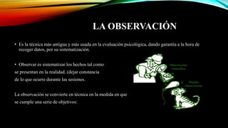 LA OBSERVACIÓN
• Es la técnica más antigua y más usada en la evaluación psicológica, dando garantía a la hora de
recoger datos, por su sistematización.
• Observar es sistematizar los hechos tal como
se presentan en la realidad. (dejar constancia
de lo que ocurre durante las sesiones.
La observación se convierte en técnica en la medida en que
se cumple una serie de objetivos:
 