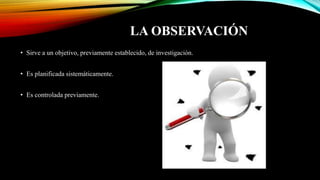 LA OBSERVACIÓN
• Sirve a un objetivo, previamente establecido, de investigación.
• Es planificada sistemáticamente.
• Es controlada previamente.
 