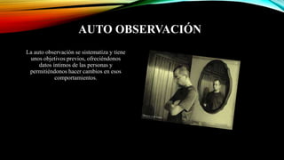 AUTO OBSERVACIÓN
La auto observación se sistematiza y tiene
unos objetivos previos, ofreciéndonos
datos íntimos de las personas y
permitiéndonos hacer cambios en esos
comportamientos.
 