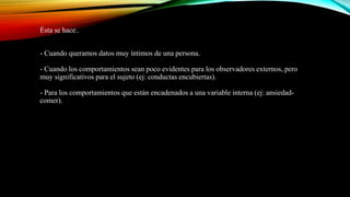 Ésta se hace..
- Cuando queramos datos muy íntimos de una persona.
- Cuando los comportamientos sean poco evidentes para los observadores externos, pero
muy significativos para el sujeto (ej: conductas encubiertas).
- Para los comportamientos que están encadenados a una variable interna (ej: ansiedad-
comer).
 