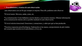 - Procedimientos y técnicas de auto observación
auto observamos con un fin que siempre es mejorar. Para ello, podemos auto observar:
*El nivel motor: Moverse, andar, come, etc.
*La comunicación: Como hablamos con los demás y con nosotros mismos. Obtener información
de la comunicación interna solo es posible mediante la auto observación.
*El nivel oréctico/emocional: Emociones y sensaciones, y saber por qué se han producido.
*Nuestras respuestas psicofisiológicas: Sudoración en las manos, enrojecimiento de piel, latidos
del corazón (que nosotros no lo percibimos y él si), etc.
 