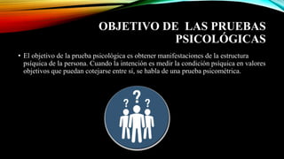 OBJETIVO DE LAS PRUEBAS
PSICOLÓGICAS
• El objetivo de la prueba psicológica es obtener manifestaciones de la estructura
psíquica de la persona. Cuando la intención es medir la condición psíquica en valores
objetivos que puedan cotejarse entre sí, se habla de una prueba psicométrica.
 