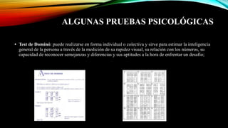 ALGUNAS PRUEBAS PSICOLÓGICAS
• Test de Dominó: puede realizarse en forma individual o colectiva y sirve para estimar la inteligencia
general de la persona a través de la medición de su rapidez visual, su relación con los números, su
capacidad de reconocer semejanzas y diferencias y sus aptitudes a la hora de enfrentar un desafío;
 