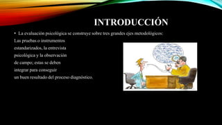 INTRODUCCIÓN
• La evaluación psicológica se construye sobre tres grandes ejes metodológicos:
Las pruebas o instrumentos
estandarizados, la entrevista
psicológica y la observación
de campo; estas se deben
integrar para conseguir
un buen resultado del proceso diagnóstico.
 