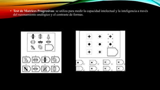 • Test de Matrices Progresivas: se utiliza para medir la capacidad intelectual y la inteligencia a través
del razonamiento analógico y el contraste de formas.
 