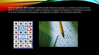 • Test de Aptitudes Diferenciales: también puede efectuarse en grupo y se orienta a evaluar diversos
tipos de razonamiento, como el verbal, el numérico, el espacial, el mecánico y el abstracto, así como
el nivel de exactitud en la percepción, la ortografía, la rapidez y las relaciones espaciales;
 