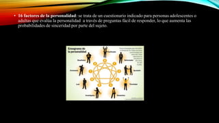 • 16 factores de la personalidad: se trata de un cuestionario indicado para personas adolescentes o
adultas que evalúa la personalidad a través de preguntas fácil de responder, lo que aumenta las
probabilidades de sinceridad por parte del sujeto.
 