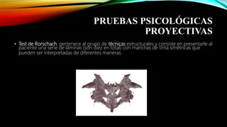 PRUEBAS PSICOLÓGICAS
PROYECTIVAS
• Test de Rorschach: pertenece al grupo de técnicas estructurales y consiste en presentarle al
paciente una serie de láminas (son diez en total) con manchas de tinta simétricas que
pueden ser interpretadas de diferentes maneras.
 
