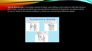 • Test de Rosenzweig: el psicólogo muestra al sujeto varios dibujos en los cuales un individuo frustra a
otro. Luego, le pide que escriba lo que cree que diría la víctima de la frustración, sin indicar cuál de
los dos es. Entra en las técnicas temáticas y cuenta con versiones para diferentes edades.
 