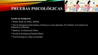 PRUEBAS PSICOLÓGICAS
Escalas de inteligencia
* WAIS, WISC-R, WISC, WPPSI.
* Test de Inteligencia Individuales, Colectivos o Auto aplicados. No Verbales. Con mínimo de
Influencias Culturales.
* Madurez. Evaluación de Niños.
* Escala de Inteligencia Stanford-Binet .
* Test Psicológicos y Baja escolaridad.
 