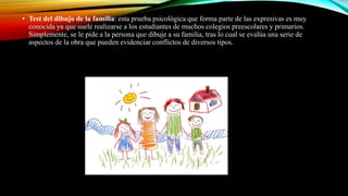 • Test del dibujo de la familia: esta prueba psicológica que forma parte de las expresivas es muy
conocida ya que suele realizarse a los estudiantes de muchos colegios preescolares y primarios.
Simplemente, se le pide a la persona que dibuje a su familia, tras lo cual se evalúa una serie de
aspectos de la obra que pueden evidenciar conflictos de diversos tipos.
 