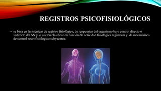 REGISTROS PSICOFISIOLÓGICOS
• se basa en las técnicas de registro fisiológico, de respuestas del organismo bajo control directo o
indirecto del SN y se suelen clasificar en función de actividad fisiológica registrada y de mecanismos
de control neurofisiológico subyacente.
 