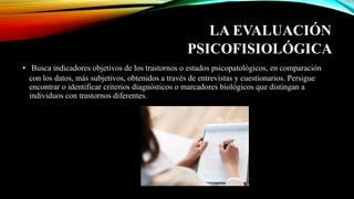 LA EVALUACIÓN
PSICOFISIOLÓGICA
• Busca indicadores objetivos de los trastornos o estados psicopatológicos, en comparación
con los datos, más subjetivos, obtenidos a través de entrevistas y cuestionarios. Persigue
encontrar o identificar criterios diagnósticos o marcadores biológicos que distingan a
individuos con trastornos diferentes.
 