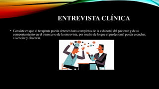 ENTREVISTA CLÍNICA
• Consiste en que el terapeuta pueda obtener datos completos de la vida total del paciente y de su
comportamiento en el transcurso de la entrevista, por medio de lo que el profesional pueda escuchar,
vivenciar y observar.
 