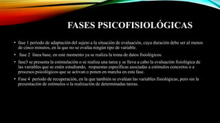 FASES PSICOFISIOLÓGICAS
• fase 1 período de adaptación del sujeto a la situación de evaluación, cuya duración debe ser al menos
de cinco minutos, en la que no se evalúa ningún tipo de variable.
• fase 2 línea base, en este momento ya se realiza la toma de datos fisiológicos.
• fase3 se presenta la estimulación o se realiza una tarea y se lleva a cabo la evaluación fisiológica de
las variables que se estén estudiando, respuestas específicas asociadas a estímulos concretos o a
procesos psicológicos que se activan o ponen en marcha en esta fase.
• Fase 4 período de recuperación, en la que también se evalúan las variables fisiológicas, pero sin la
presentación de estímulos o la realización de determinadas tareas.
 