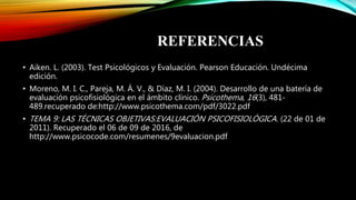 REFERENCIAS
• Aiken. L. (2003). Test Psicológicos y Evaluación. Pearson Educación. Undécima
edición.
• Moreno, M. I. C., Pareja, M. Á. V., & Díaz, M. I. (2004). Desarrollo de una batería de
evaluación psicofisiológica en el ámbito clínico. Psicothema, 16(3), 481-
489.recuperado de:http://www.psicothema.com/pdf/3022.pdf
• TEMA 9: LAS TÉCNICAS OBJETIVAS:EVALUACIÓN PSICOFISIOLÓGICA. (22 de 01 de
2011). Recuperado el 06 de 09 de 2016, de
http://www.psicocode.com/resumenes/9evaluacion.pdf
 