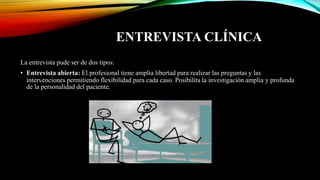 ENTREVISTA CLÍNICA
La entrevista pude ser de dos tipos:
• Entrevista abierta: El profesional tiene amplia libertad para realizar las preguntas y las
intervenciones permitiendo flexibilidad para cada caso. Posibilita la investigación amplia y profunda
de la personalidad del paciente.
 