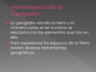 Herramientas de la Geografía La geografía estudia la tierra y la manera como el ser humano se relaciona con los elementos que hay en ella. Para representar los espacios de la Tierra existen diversas herramientas geográficas. 