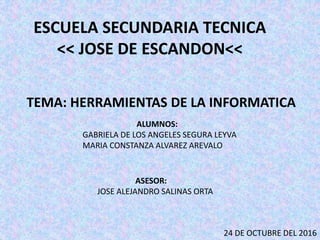 ESCUELA SECUNDARIA TECNICA
<< JOSE DE ESCANDON<<
TEMA: HERRAMIENTAS DE LA INFORMATICA
ALUMNOS:
GABRIELA DE LOS ANGELES SEGURA LEYVA
MARIA CONSTANZA ALVAREZ AREVALO
24 DE OCTUBRE DEL 2016
ASESOR:
JOSE ALEJANDRO SALINAS ORTA
 